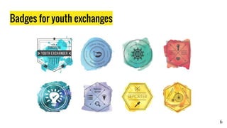 Badges for youth exchanges
6
On-boarding badge
claimed with code
Special Powers -
bonus badge
Badge quest:
3 out 5 tasks
Unlock 5 other
badges
Badge quest:
4 out 5 tasks
Badge quest:
3 out 5 tasks
Badge quest:
3 out 5 tasks
Badge quest:
3 out 5 tasks
Badge quest:
all tasks or nothing
Badge quest:
3 out 5 tasks
 