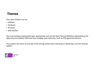Your open solution can be:
• software
• hardware
• firmware
• data solution
You must embrace appropriate open approaches such as the Open Source Definition stewarded by the
Open Source Initiative (OSI) and have suitable open licencing, such as OSI approved licences.
Your project can focus on any part of the energy sector that is focusing on delivering a net zero energy
system.
Themes
 