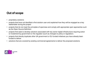 • proprietary solutions
• projects that have not identified a first solution user and explained how they will be engaged as a key
stakeholder during the project
• projects that do not meet the principles of openness and comply with appropriate open approaches such
as the Open Source Definition
• projects that seek to develop solutions associated with key sector digital infrastructure requiring action
or investment by government or the regulator (such as changes to policy or regulation)
• projects that directly duplicate other UK government or EU funded initiatives you have already been
funded to deliver
• solutions that are covered by existing commercial agreements to deliver the proposed solutions
Out of scope
 