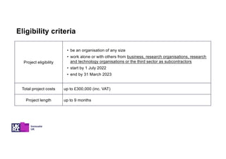 Project eligibility
• be an organisation of any size
• work alone or with others from business, research organisations, research
and technology organisations or the third sector as subcontractors
• start by 1 July 2022
• end by 31 March 2023
Total project costs up to £300,000 (inc. VAT)
Project length up to 9 months
Eligibility criteria
 