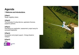 1 Welcome and introductions
2 Part 1
Scope, eligibility criteria
3 Part 2
The Innovation Funding Service, application finances,
academic partners
4 Part 3
Submitting your application, assessment, project setup for
successful applicants
5 Part 4
Competition and project support – Energy Systems
Catapult
6 Part 5
Q&A
Agenda
 