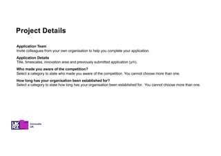 Project Details
Application Team
Invite colleagues from your own organisation to help you complete your application.
Application Details
Title, timescales, innovation area and previously submitted application (y/n).
Who made you aware of the competition?
Select a category to state who made you aware of the competition. You cannot choose more than one.
How long has your organisation been established for?
Select a category to state how long has your organisation been established for. You cannot choose more than one.
 