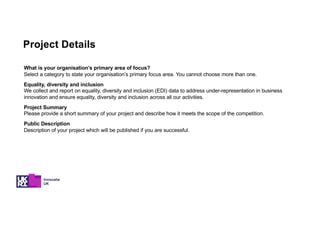 Project Details
What is your organisation’s primary area of focus?
Select a category to state your organisation’s primary focus area. You cannot choose more than one.
Equality, diversity and inclusion
We collect and report on equality, diversity and inclusion (EDI) data to address under-representation in business
innovation and ensure equality, diversity and inclusion across all our activities.
Project Summary
Please provide a short summary of your project and describe how it meets the scope of the competition.
Public Description
Description of your project which will be published if you are successful.
 