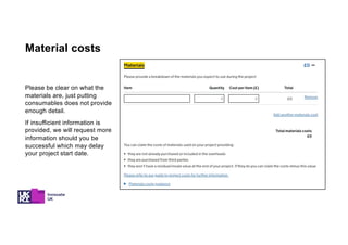 Please be clear on what the
materials are, just putting
consumables does not provide
enough detail.
If insufficient information is
provided, we will request more
information should you be
successful which may delay
your project start date.
Material costs
 