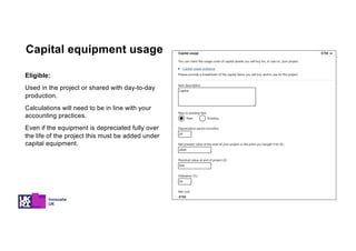 Eligible:
Used in the project or shared with day-to-day
production.
Calculations will need to be in line with your
accounting practices.
Even if the equipment is depreciated fully over
the life of the project this must be added under
capital equipment.
Capital equipment usage
 