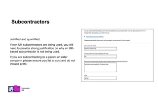 Justified and quantified.
If non-UK subcontractors are being used, you will
need to provide strong justification on why an UK-
based subcontractor is not being used.
If you are subcontracting to a parent or sister
company, please ensure you list at cost and do not
include profit.
Subcontractors
 