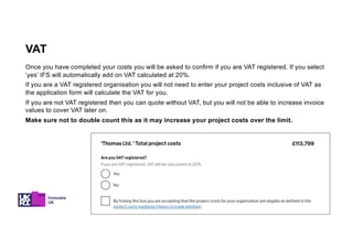 Once you have completed your costs you will be asked to confirm if you are VAT registered. If you select
‘yes’ IFS will automatically add on VAT calculated at 20%.
If you are a VAT registered organisation you will not need to enter your project costs inclusive of VAT as
the application form will calculate the VAT for you.
If you are not VAT registered then you can quote without VAT, but you will not be able to increase invoice
values to cover VAT later on.
Make sure not to double count this as it may increase your project costs over the limit.
VAT
 