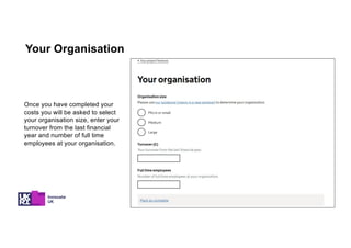 Once you have completed your
costs you will be asked to select
your organisation size, enter your
turnover from the last financial
year and number of full time
employees at your organisation.
Your Organisation
 