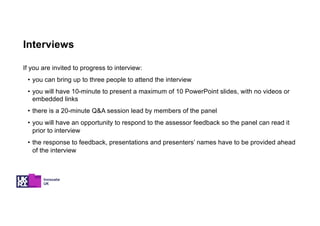 Interviews
If you are invited to progress to interview:
• you can bring up to three people to attend the interview
• you will have 10-minute to present a maximum of 10 PowerPoint slides, with no videos or
embedded links
• there is a 20-minute Q&A session lead by members of the panel
• you will have an opportunity to respond to the assessor feedback so the panel can read it
prior to interview
• the response to feedback, presentations and presenters’ names have to be provided ahead
of the interview
 
