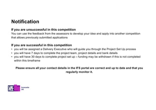 If you are unsuccessful in this competition
You can use the feedback from the assessors to develop your idea and apply into another competition
that allows previously submitted applications
If you are successful in this competition
• you will be assigned a Delivery Executive who will guide you through the Project Set Up process
• you will have 7 days to complete the project team, project details and bank details
• you will have 30 days to complete project set up – funding may be withdrawn if this is not completed
within this timeframe
Please ensure all your contact details in the IFS portal are correct and up to date and that you
regularly monitor it.
Notification
 