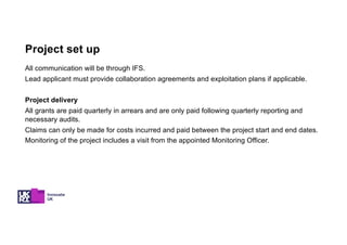 All communication will be through IFS.
Lead applicant must provide collaboration agreements and exploitation plans if applicable.
Project delivery
All grants are paid quarterly in arrears and are only paid following quarterly reporting and
necessary audits.
Claims can only be made for costs incurred and paid between the project start and end dates.
Monitoring of the project includes a visit from the appointed Monitoring Officer.
Project set up
 