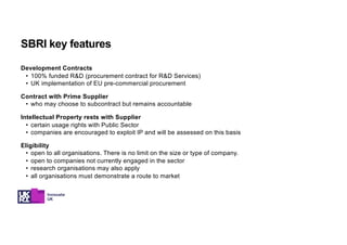 Development Contracts
• 100% funded R&D (procurement contract for R&D Services)
• UK implementation of EU pre-commercial procurement
Contract with Prime Supplier
• who may choose to subcontract but remains accountable
Intellectual Property rests with Supplier
• certain usage rights with Public Sector
• companies are encouraged to exploit IP and will be assessed on this basis
Eligibility
• open to all organisations. There is no limit on the size or type of company.
• open to companies not currently engaged in the sector
• research organisations may also apply
• all organisations must demonstrate a route to market
SBRI key features
 