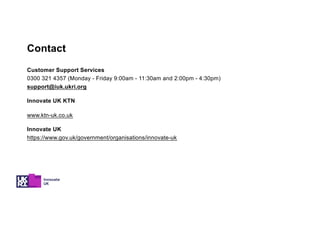 Customer Support Services
0300 321 4357 (Monday - Friday 9:00am - 11:30am and 2:00pm - 4:30pm)
support@iuk.ukri.org
Innovate UK KTN
www.ktn-uk.co.uk
Innovate UK
https://www.gov.uk/government/organisations/innovate-uk
Contact
 