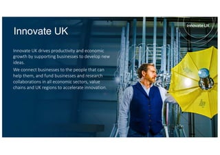 Innovate UK
Innovate UK drives productivity and economic
growth by supporting businesses to develop new
ideas.
We connect businesses to the people that can
help them, and fund businesses and research
collaborations in all economic sectors, value
chains and UK regions to accelerate innovation.
 