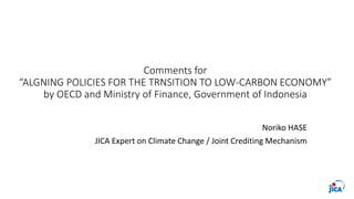 Comments for
“ALGNING POLICIES FOR THE TRNSITION TO LOW-CARBON ECONOMY”
by OECD and Ministry of Finance, Government of Indonesia
Noriko HASE
JICA Expert on Climate Change / Joint Crediting Mechanism
 