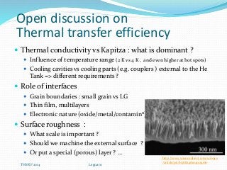 Open discussion on
Thermal transfer efficiency
 Thermal conductivity vs Kapitza : what is dominant ?
 Influence of temperature range (2 K vs 4 K , and even higher at hot spots)
 Cooling cavities vs cooling parts (e.g. couplers ) external to the He
Tank => different requirements ?
 Role of interfaces
 Grain boundaries : small grain vs LG
 Thin film, multilayers
 Electronic nature (oxide/metal/contaminn)
 Surface roughness :
 What scale is important ?
 Should we machine the external surface ?
 Or put a special (porous) layer ? …
http://www.sciencedirect.com/science
/article/pii/S1388248104003066
THSRF 2014 Legnaro
 