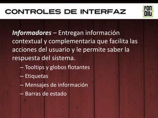controles de interfaz


 Informadores – Entregan información
 contextual y complementaria que facilita las
 acciones del usuario y le permite saber la
 respuesta del sistema.
   – Tooltips y globos flotantes
   – Etiquetas
   – Mensajes de información
   – Barras de estado
 