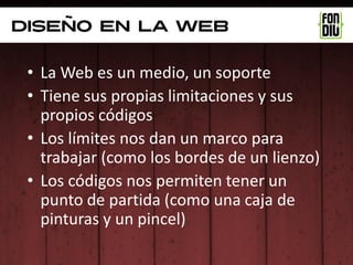 diseño en la web

 • La Web es un medio, un soporte
 • Tiene sus propias limitaciones y sus
   propios códigos
 • Los límites nos dan un marco para
   trabajar (como los bordes de un lienzo)
 • Los códigos nos permiten tener un
   punto de partida (como una caja de
   pinturas y un pincel)
 