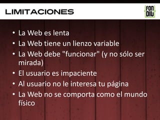 limitaciones

 • La Web es lenta
 • La Web tiene un lienzo variable
 • La Web debe "funcionar" (y no sólo ser
   mirada)
 • El usuario es impaciente
 • Al usuario no le interesa tu página
 • La Web no se comporta como el mundo
   físico
 