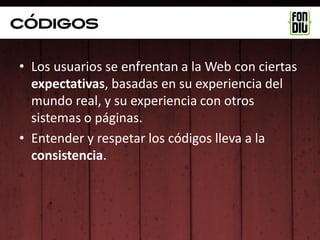 Códigos

• Los usuarios se enfrentan a la Web con ciertas
  expectativas, basadas en su experiencia del
  mundo real, y su experiencia con otros
  sistemas o páginas.
• Entender y respetar los códigos lleva a la
  consistencia.
 