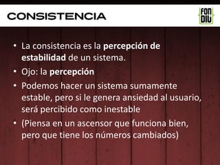consistencia

• La consistencia es la percepción de
  estabilidad de un sistema.
• Ojo: la percepción
• Podemos hacer un sistema sumamente
  estable, pero si le genera ansiedad al usuario,
  será percibido como inestable
• (Piensa en un ascensor que funciona bien,
  pero que tiene los números cambiados)
 