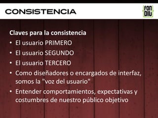 consistencia

Claves para la consistencia
• El usuario PRIMERO
• El usuario SEGUNDO
• El usuario TERCERO
• Como diseñadores o encargados de interfaz,
  somos la "voz del usuario"
• Entender comportamientos, expectativas y
  costumbres de nuestro público objetivo
 