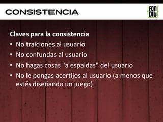 consistencia

Claves para la consistencia
• No traiciones al usuario
• No confundas al usuario
• No hagas cosas "a espaldas" del usuario
• No le pongas acertijos al usuario (a menos que
  estés diseñando un juego)
 