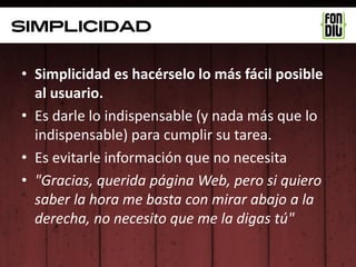 Simplicidad

• Simplicidad es hacérselo lo más fácil posible
  al usuario.
• Es darle lo indispensable (y nada más que lo
  indispensable) para cumplir su tarea.
• Es evitarle información que no necesita
• "Gracias, querida página Web, pero si quiero
  saber la hora me basta con mirar abajo a la
  derecha, no necesito que me la digas tú"
 
