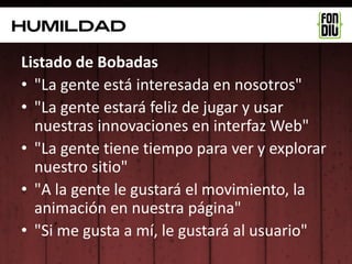 Humildad

Listado de Bobadas
• "La gente está interesada en nosotros"
• "La gente estará feliz de jugar y usar
  nuestras innovaciones en interfaz Web"
• "La gente tiene tiempo para ver y explorar
  nuestro sitio"
• "A la gente le gustará el movimiento, la
  animación en nuestra página"
• "Si me gusta a mí, le gustará al usuario"
 