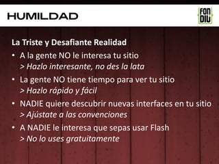 Humildad

La Triste y Desafiante Realidad
• A la gente NO le interesa tu sitio
  > Hazlo interesante, no des la lata
• La gente NO tiene tiempo para ver tu sitio
  > Hazlo rápido y fácil
• NADIE quiere descubrir nuevas interfaces en tu sitio
  > Ajústate a las convenciones
• A NADIE le interesa que sepas usar Flash
  > No lo uses gratuitamente
 