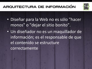 arquitectura de información



 • Diseñar para la Web no es sólo "hacer
   monos" o "dejar el sitio bonito".
 • Un diseñador no es un maquillador de
   información; es el responsable de que
   el contenido se estructure
   correctamente
 