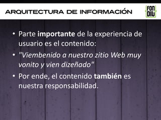 arquitectura de información



 • Parte importante de la experiencia de
   usuario es el contenido:
 • "Viembenido a nuestro zitio Web muy
   vonito y vien dizeñado"
 • Por ende, el contenido también es
   nuestra responsabilidad.
 