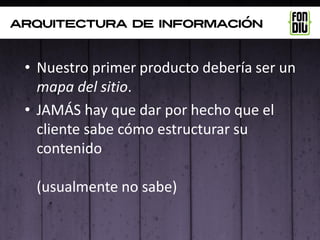arquitectura de información



 • Nuestro primer producto debería ser un
   mapa del sitio.
 • JAMÁS hay que dar por hecho que el
   cliente sabe cómo estructurar su
   contenido

  (usualmente no sabe)
 