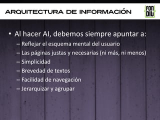 arquitectura de información



• Al hacer AI, debemos siempre apuntar a:
  – Reflejar el esquema mental del usuario
  – Las páginas justas y necesarias (ni más, ni menos)
  – Simplicidad
  – Brevedad de textos
  – Facilidad de navegación
  – Jerarquizar y agrupar
 
