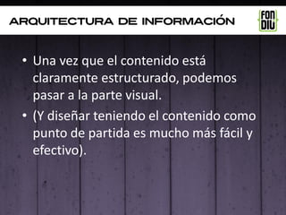 arquitectura de información



 • Una vez que el contenido está
   claramente estructurado, podemos
   pasar a la parte visual.
 • (Y diseñar teniendo el contenido como
   punto de partida es mucho más fácil y
   efectivo).
 