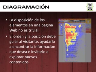 diagramación

• La disposición de los
  elementos en una página
  Web no es trivial.
• El orden y la posición debe
  guiar al visitante, ayudarlo
  a encontrar la información
  que desea e invitarlo a
  explorar nuevos
  contenidos.
 
