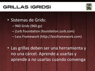 grillas (grids)


 • Sistemas de Grids:
   – 960 Grids (960.gs)
   – Zurb Foundation (foundation.zurb.com)
   – Less Framework (http://lessframework.com)


 • Las grillas deben ser una herramienta y
   no una cárcel. Aprende a usarlas y
   aprende a no usarlas cuando convenga
 