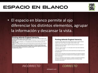 Espacio en blanco

 • El espacio en blanco permite al ojo
   diferenciar los distintos elementos, agrupar
   la información y descansar la vista.




         INCORRECTO                     CORRECTO
                       alistapart.com
 