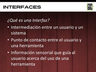 interfaces


 ¿Qué es una Interfaz?
 • Intermediación entre un usuario y un
   sistema
 • Punto de contacto entre el usuario y
   una herramienta
 • Información sensorial que guía al
   usuario acerca del uso de una
   herramienta
 