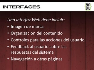 interfaces


 Una interfaz Web debe incluir:
 • Imagen de marca
 • Organización del contenido
 • Controles para las acciones del usuario
 • Feedback al usuario sobre las
   respuestas del sistema
 • Navegación a otras páginas
 