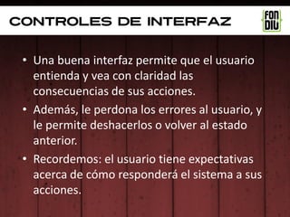 controles de interfaz


 • Una buena interfaz permite que el usuario
   entienda y vea con claridad las
   consecuencias de sus acciones.
 • Además, le perdona los errores al usuario, y
   le permite deshacerlos o volver al estado
   anterior.
 • Recordemos: el usuario tiene expectativas
   acerca de cómo responderá el sistema a sus
   acciones.
 