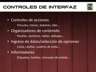 controles de interfaz


 • Controles de acciones
      Vínculos, menús, botones, tabs…
 • Organizadores de contenido
      Paneles, ventanas, tablas, diálogos…
 • Ingreso de datos/selección de opciones
      Listas, casillas, cuadros de texto…
 • Informadores
      Etiquetas, tooltips, mensajes de estado…
 