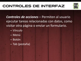 controles de interfaz


 Controles de acciones – Permiten al usuario
 ejecutar tareas relacionadas con datos, como
 visitar otra página o enviar un formulario.
   – Vínculo
   – Menú
   – Botón
   – Tab (pestaña)
 