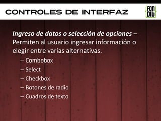 controles de interfaz


 Ingreso de datos o selección de opciones –
 Permiten al usuario ingresar información o
 elegir entre varias alternativas.
   – Combobox
   – Select
   – Checkbox
   – Botones de radio
   – Cuadros de texto
 