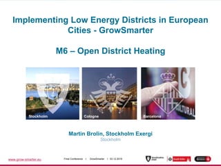 www.grow-smarter.eu Final Conference I GrowSmarter I 03.12.2019
Martin Brolin, Stockholm Exergi
Stockholm
Stockholm Cologne Barcelona
Implementing Low Energy Districts in European
Cities - GrowSmarter
M6 – Open District Heating
 