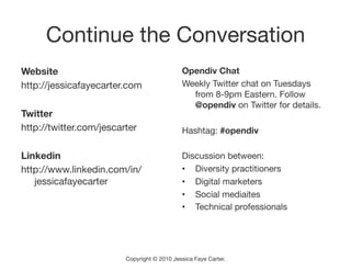 Continue the Conversation
Website 
                                     Opendiv Chat
http://jessicafayecarter.com
                 Weekly Twitter chat on Tuesdays
                                                from 8-9pm Eastern. Follow
                                                @opendiv on Twitter for details.
Twitter
http://twitter.com/jescarter
                 Hashtag: #opendiv

Linkedin
                                     Discussion between:
http://www.linkedin.com/in/                   •  Diversity practitioners
   jessicafayecarter
                         •  Digital marketers
                                              •  Social mediaites
                                              •  Technical professionals




                         Copyright © 2010 Jessica Faye Carter.
 