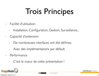 Trois Principes
        - Facilité d'utilisation
             - Installation, Conﬁguration, Gestion, Surveillance...
        - Capacité d'extension
             - De nombreuses interfaces ont été déﬁnies
             - Avec des implémentations par défault
        - Performance
             - C'est le coeur de cette présentation !


                                            (cc) 2012 ForgeRock

Wednesday, January 18, 12                                             10
 