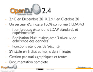 2.4
        - 2.4.0 en Decembre 2010, 2.4.4 en Octobre 2011
        - Un serveur d'annuaire 100% conforme à LDAPv3
          - Nombreuses extensions LDAP standards et
             expérimentales
          - Réplication Multi Maitre, avec 3 niveaux de
             cohérence des données
          - Fonctions étendues de Sécurité
        - S'installe en 6 clics et moins de 3 minutes
        - Gestion par outils graphiques et textes
        - Documentation complète
                                (cc) 2012 ForgeRock

Wednesday, January 18, 12                                 11
 