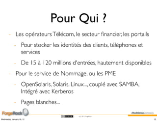 Pour Qui ?
        - Les opérateurs Télécom, le secteur ﬁnancier, les portails
             - Pour stocker les identités des clients, téléphones et
               services
             - De 15 à 120 millions d'entrées, hautement disponibles
        - Pour le service de Nommage, ou les PME
             - OpenSolaris, Solaris, Linux..., couplé avec SAMBA,
               Intégré avec Kerberos
             - Pages blanches...

                                        (cc) 2012 ForgeRock

Wednesday, January 18, 12                                              12
 