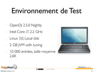 Environnement de Test
        - OpenDJ 2.5.0 Nightly
        - Intel Core i7, 2.2 GHz
        - Linux 3.0, Local disk
        - 2 GB JVM with tuning
        - 10 000 entrées, taille moyenne
          2,6K


                                   (cc) 2012 ForgeRock

Wednesday, January 18, 12                                19
 